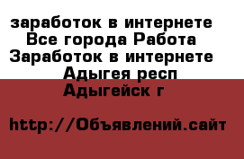  заработок в интернете - Все города Работа » Заработок в интернете   . Адыгея респ.,Адыгейск г.